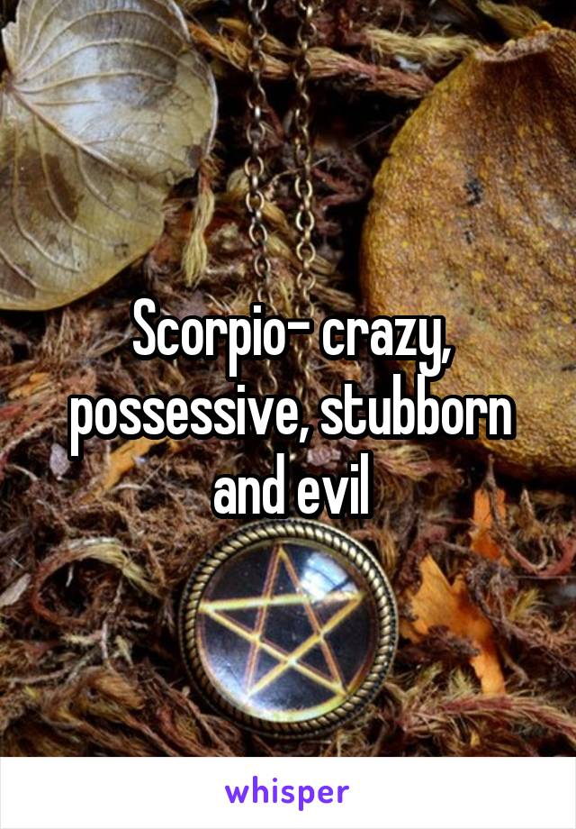 Scorpio- crazy, possessive, stubborn and evil