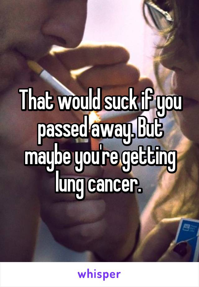 That would suck if you passed away. But maybe you're getting lung cancer. 