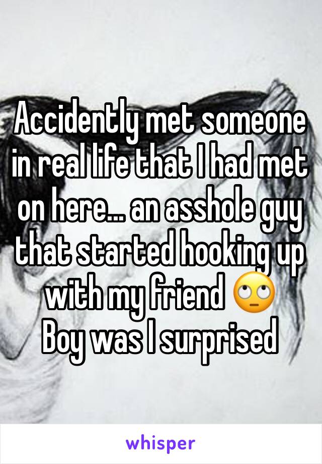 Accidently met someone in real life that I had met on here... an asshole guy that started hooking up with my friend 🙄
Boy was I surprised