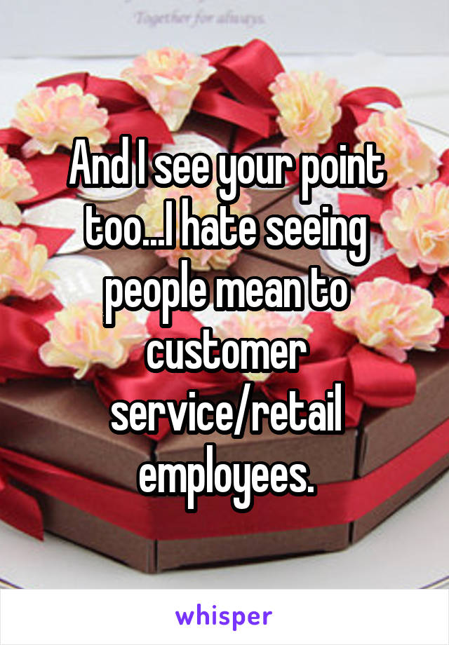 And I see your point too...I hate seeing people mean to customer service/retail employees.