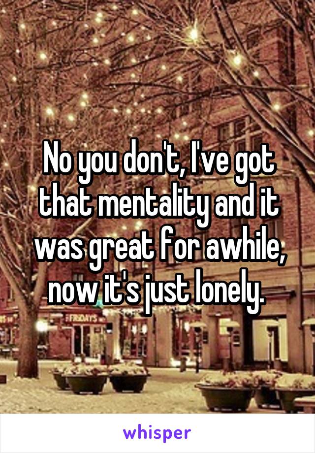 No you don't, I've got that mentality and it was great for awhile, now it's just lonely. 