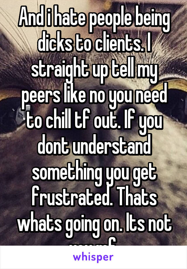 And i hate people being dicks to clients. I straight up tell my peers like no you need to chill tf out. If you dont understand something you get frustrated. Thats whats going on. Its not you mf.