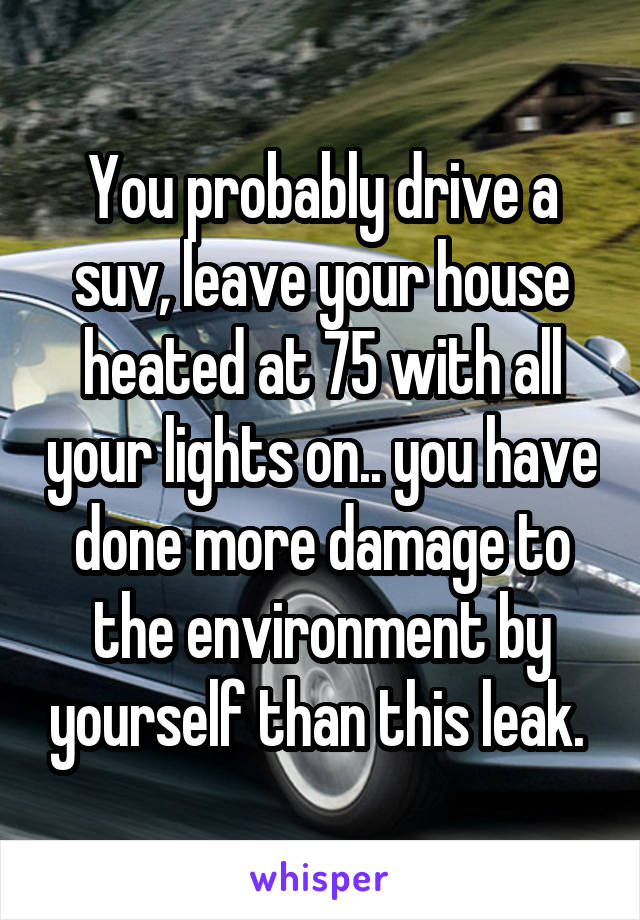 You probably drive a suv, leave your house heated at 75 with all your lights on.. you have done more damage to the environment by yourself than this leak. 