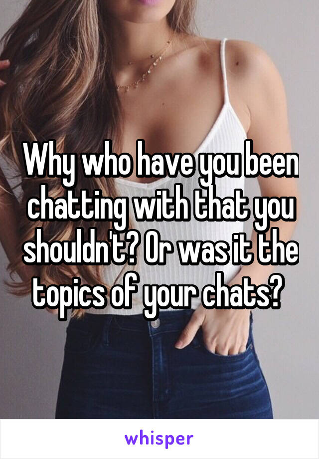 Why who have you been chatting with that you shouldn't? Or was it the topics of your chats? 