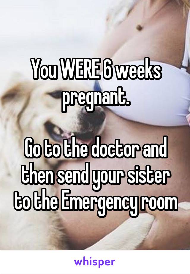 You WERE 6 weeks pregnant.

Go to the doctor and then send your sister to the Emergency room