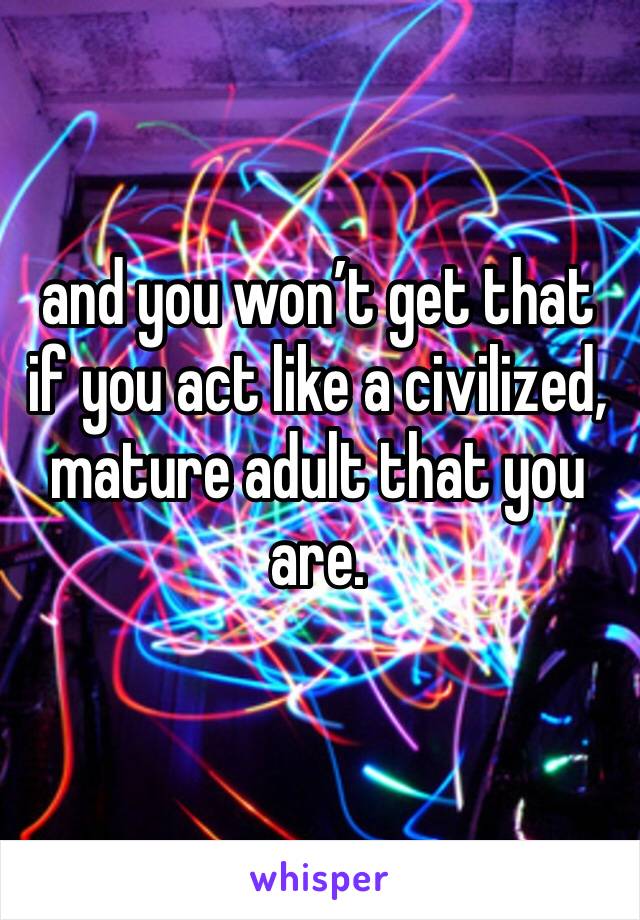 and you won’t get that if you act like a civilized, mature adult that you are.