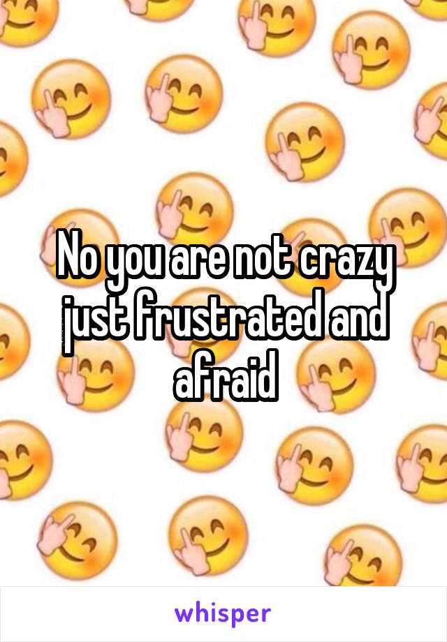 No you are not crazy just frustrated and afraid