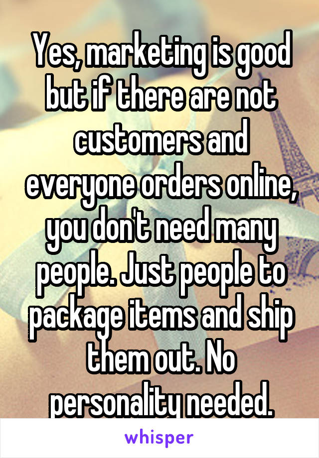 Yes, marketing is good but if there are not customers and everyone orders online, you don't need many people. Just people to package items and ship them out. No personality needed.