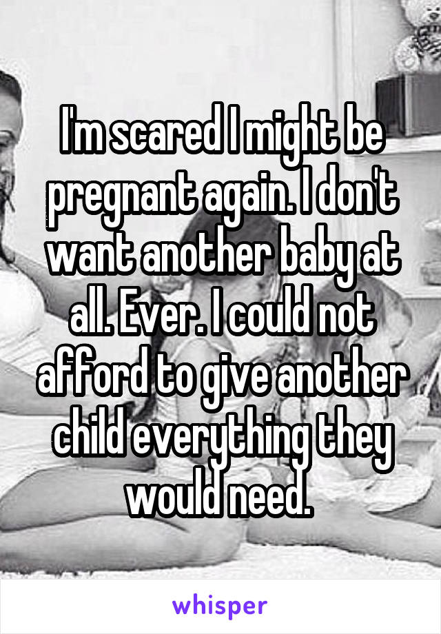 I'm scared I might be pregnant again. I don't want another baby at all. Ever. I could not afford to give another child everything they would need. 