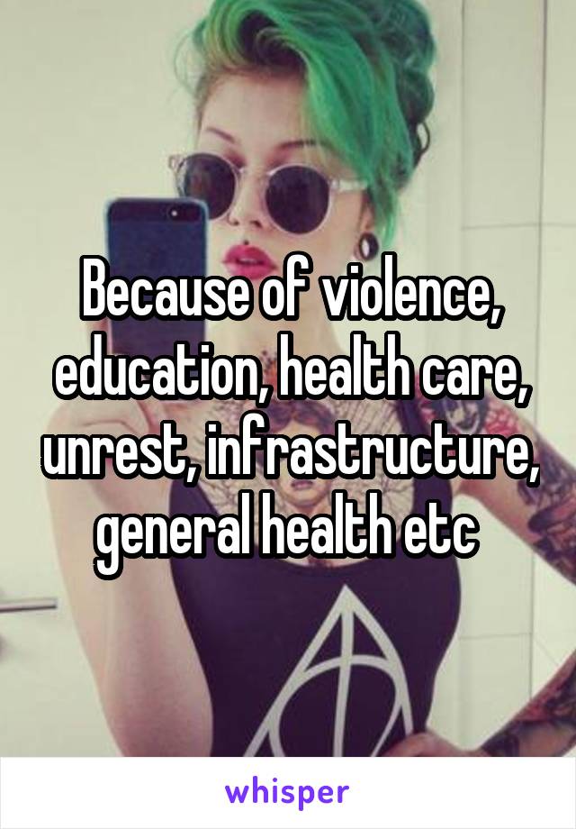 Because of violence, education, health care, unrest, infrastructure, general health etc 