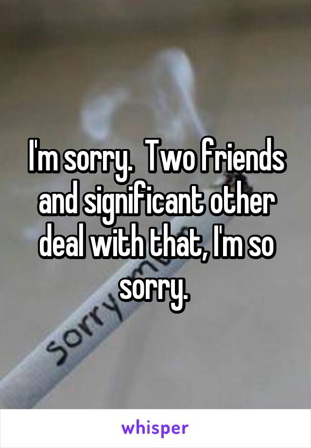 I'm sorry.  Two friends and significant other deal with that, I'm so sorry. 