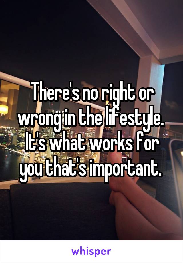 There's no right or wrong in the lifestyle. 
It's what works for you that's important. 