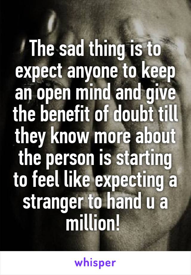 The sad thing is to expect anyone to keep an open mind and give the benefit of doubt till they know more about the person is starting to feel like expecting a stranger to hand u a million! 