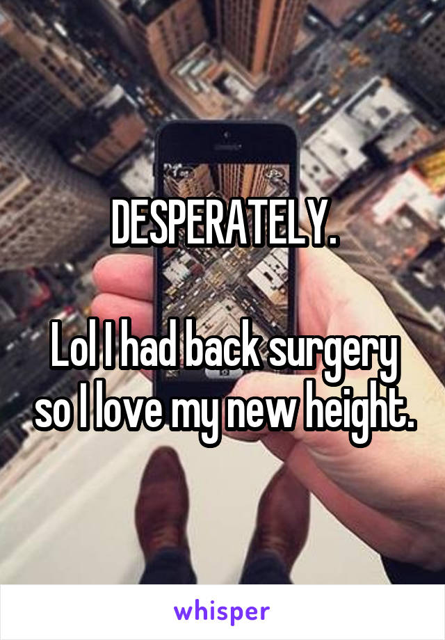 DESPERATELY.

Lol I had back surgery so I love my new height.