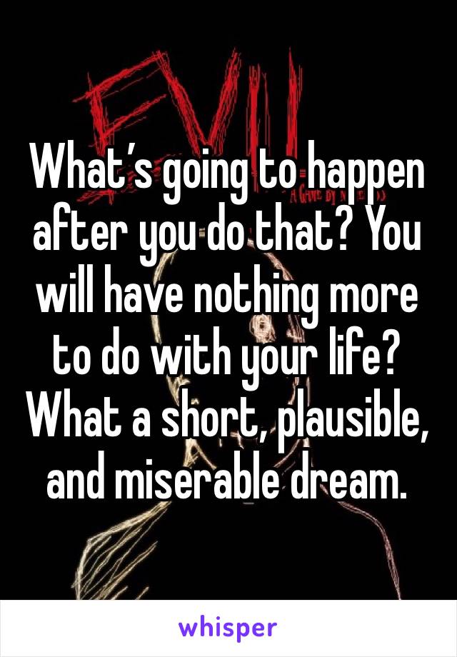 What’s going to happen after you do that? You will have nothing more to do with your life? What a short, plausible, and miserable dream. 