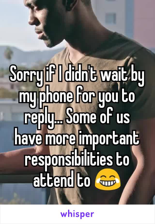 Sorry if I didn't wait by my phone for you to reply... Some of us have more important responsibilities to attend to 😂