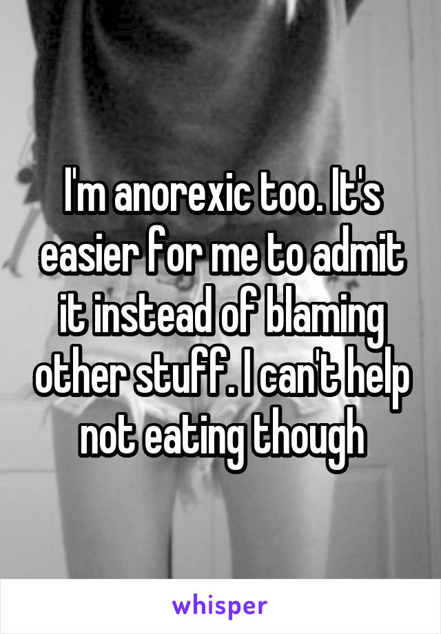 I'm anorexic too. It's easier for me to admit it instead of blaming other stuff. I can't help not eating though