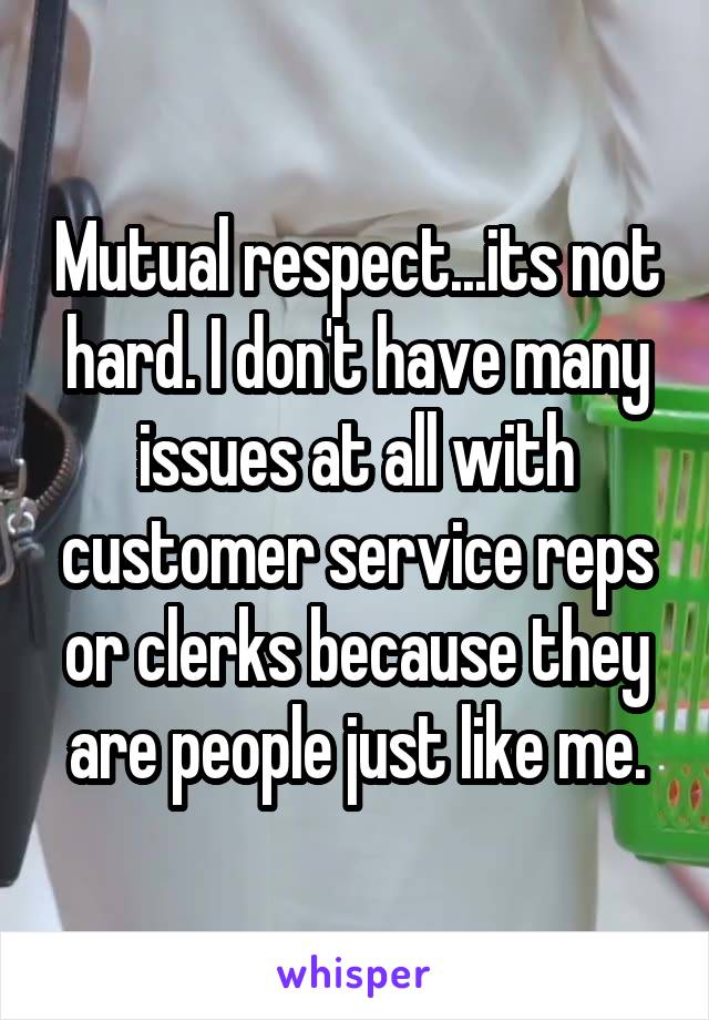 Mutual respect...its not hard. I don't have many issues at all with customer service reps or clerks because they are people just like me.