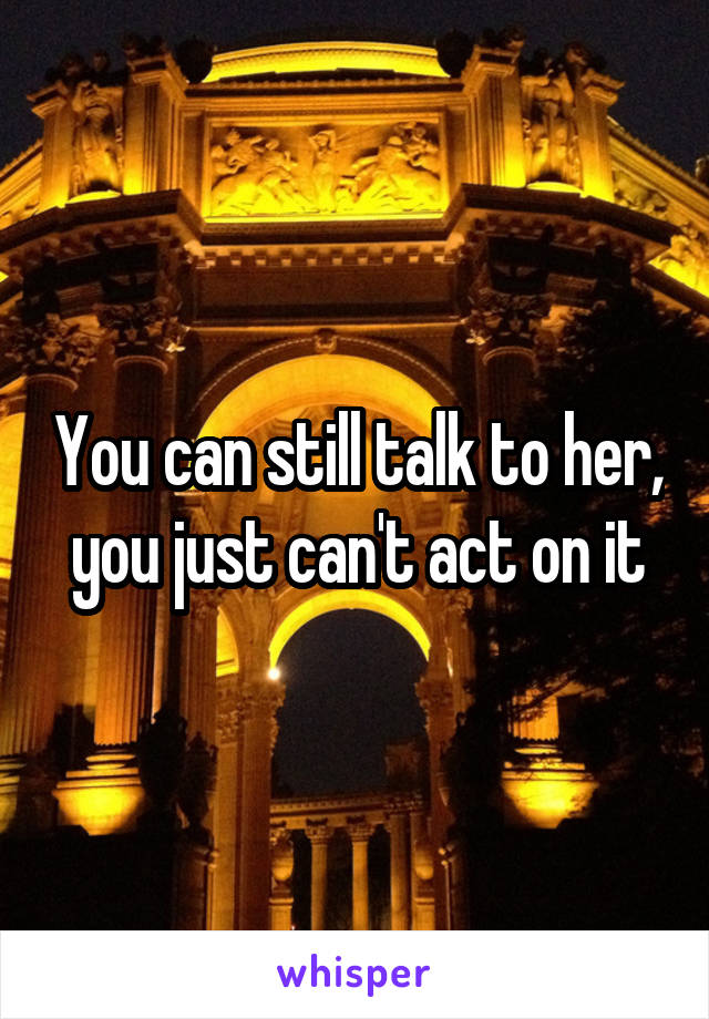 You can still talk to her, you just can't act on it