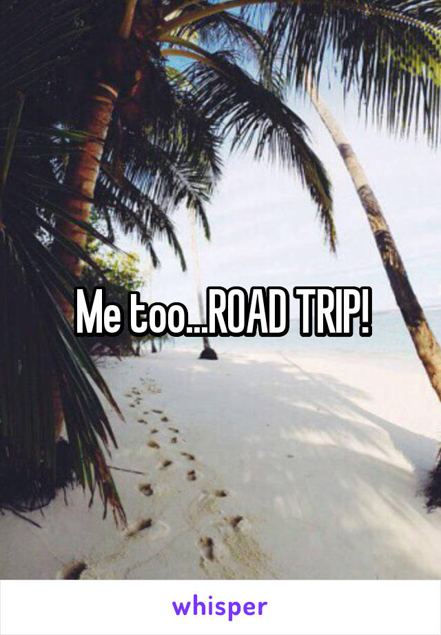 Me too...ROAD TRIP!