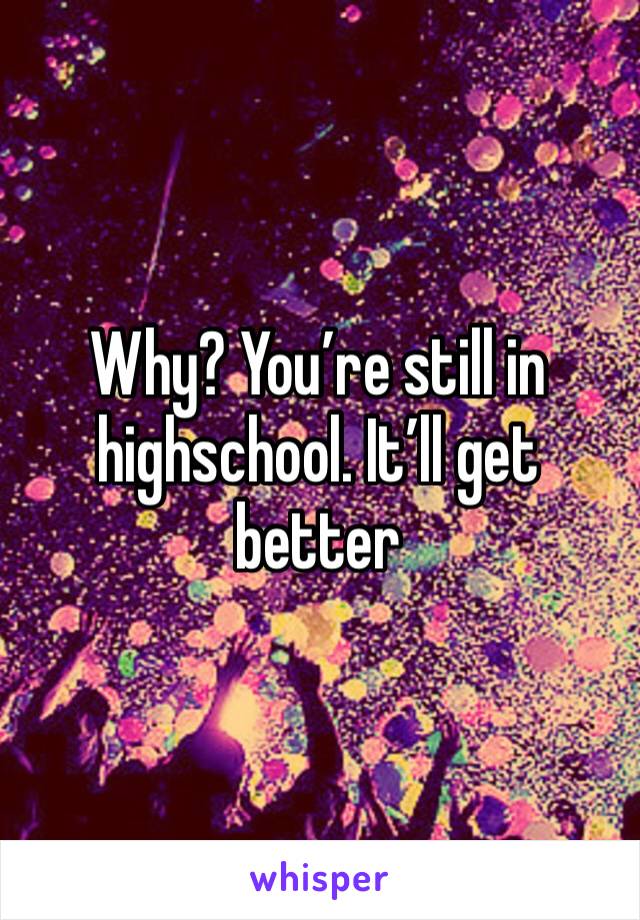 Why? You’re still in highschool. It’ll get better