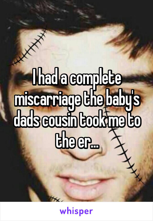 I had a complete miscarriage the baby's dads cousin took me to the er...