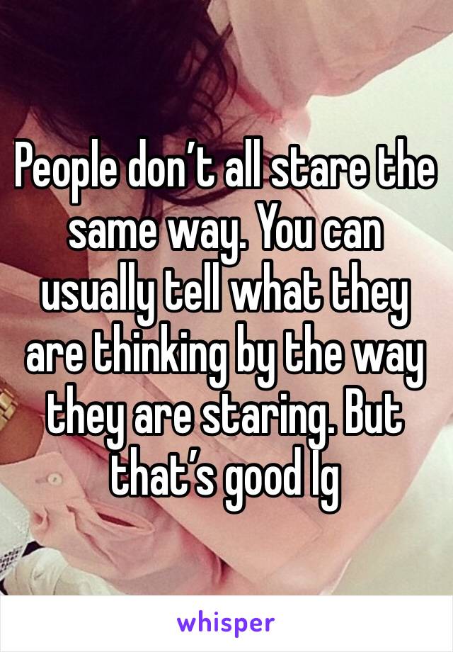 People don’t all stare the same way. You can usually tell what they are thinking by the way they are staring. But that’s good Ig