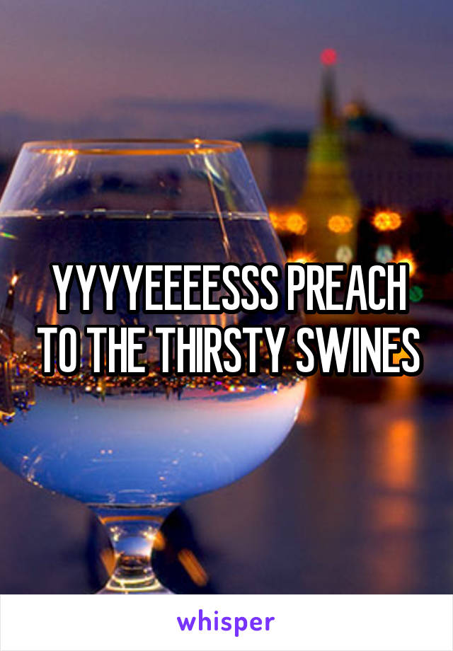 YYYYEEEESSS PREACH TO THE THIRSTY SWINES