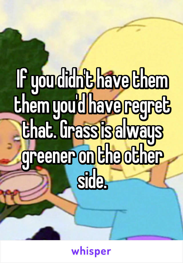 If you didn't have them them you'd have regret that. Grass is always greener on the other side.