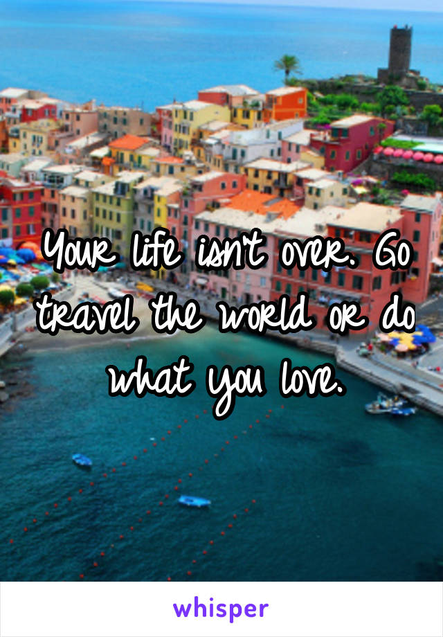Your life isn’t over. Go travel the world or do what you love.