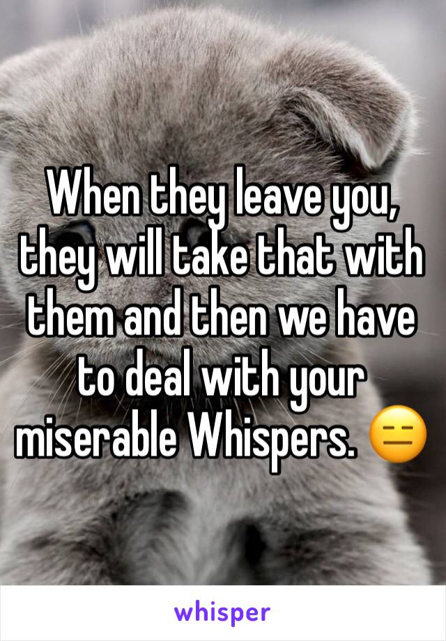 When they leave you, they will take that with them and then we have to deal with your miserable Whispers. 😑