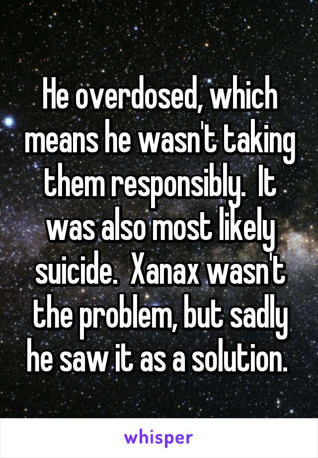 He overdosed, which means he wasn't taking them responsibly.  It was also most likely suicide.  Xanax wasn't the problem, but sadly he saw it as a solution. 