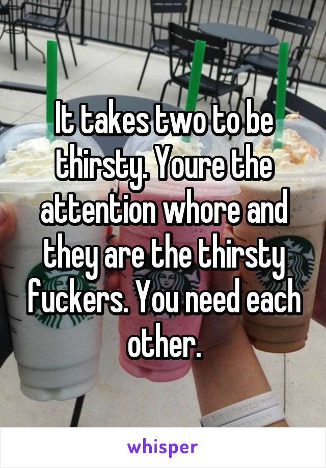 It takes two to be thirsty. Youre the attention whore and they are the thirsty fuckers. You need each other.