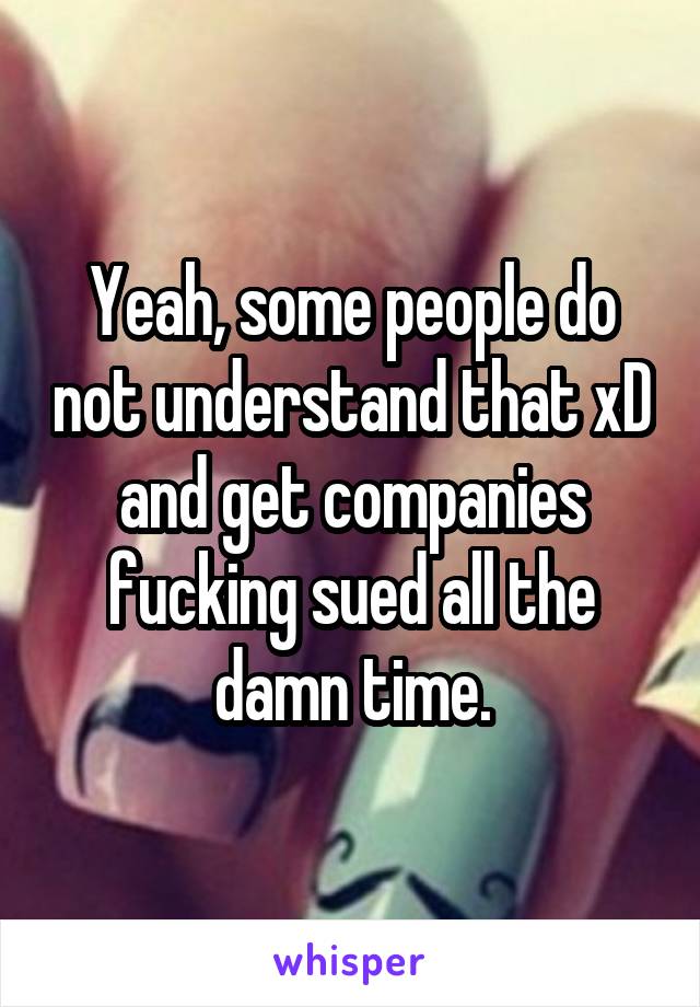 Yeah, some people do not understand that xD and get companies fucking sued all the damn time.