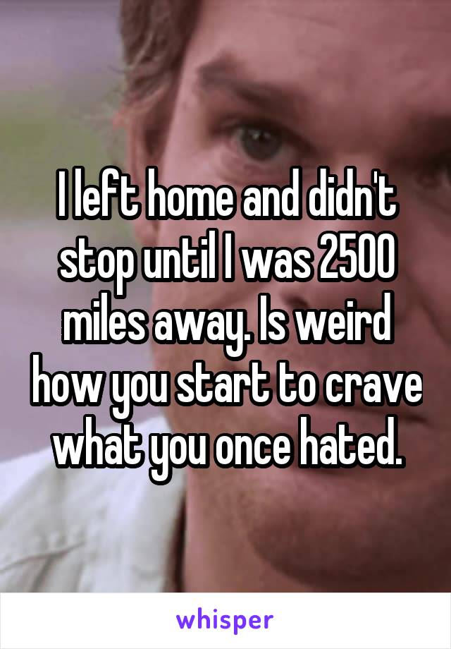 I left home and didn't stop until I was 2500 miles away. Is weird how you start to crave what you once hated.