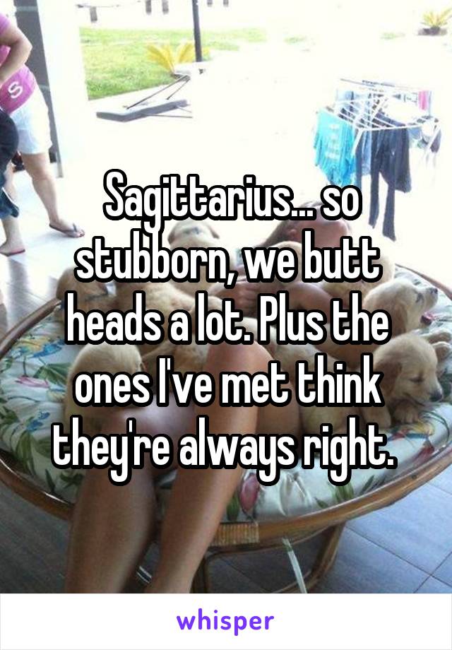  Sagittarius... so stubborn, we butt heads a lot. Plus the ones I've met think they're always right. 