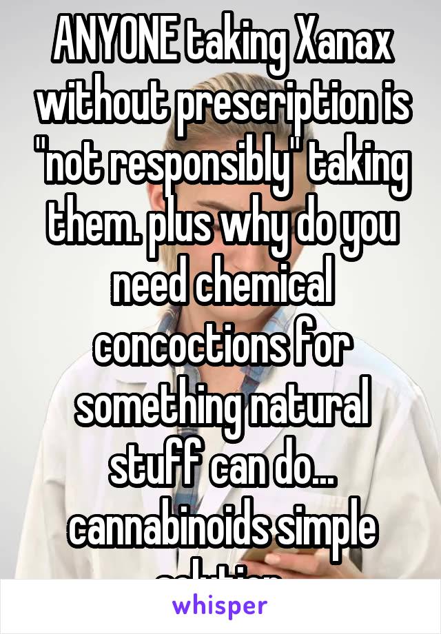 ANYONE taking Xanax without prescription is "not responsibly" taking them. plus why do you need chemical concoctions for something natural stuff can do... cannabinoids simple solution.