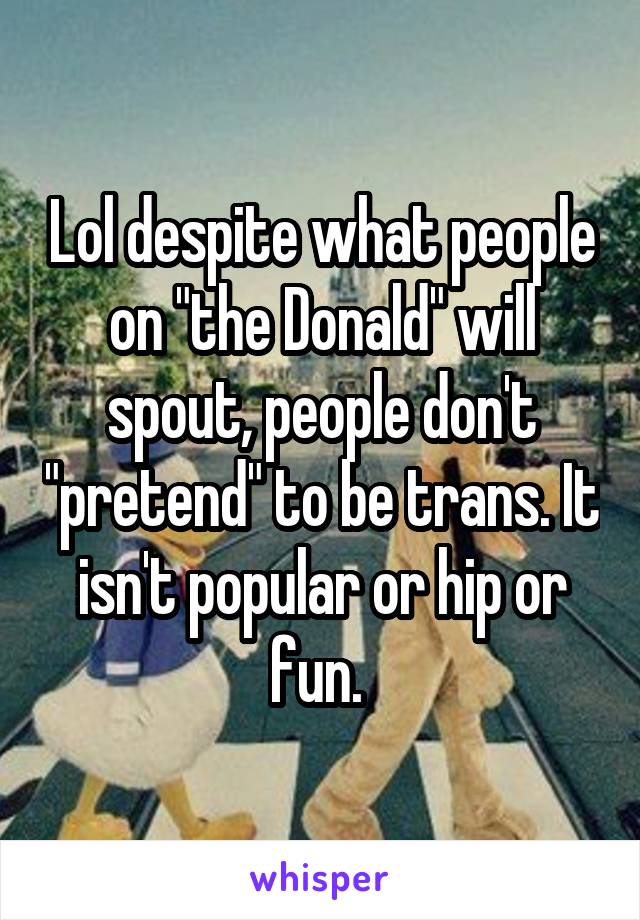 Lol despite what people on "the Donald" will spout, people don't "pretend" to be trans. It isn't popular or hip or fun. 