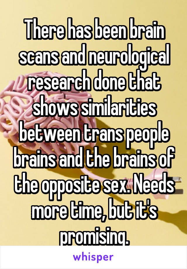 There has been brain scans and neurological research done that shows similarities between trans people brains and the brains of the opposite sex. Needs more time, but it's promising.
