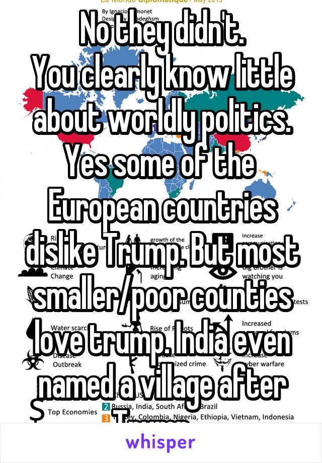 No they didn't.
You clearly know little about worldly politics.
Yes some of the  European countries dislike Trump. But most smaller/poor counties love trump. India even named a village after Trump... 