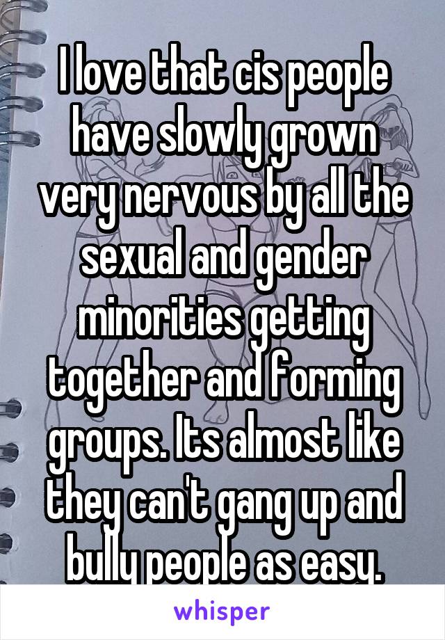 I love that cis people have slowly grown very nervous by all the sexual and gender minorities getting together and forming groups. Its almost like they can't gang up and bully people as easy.
