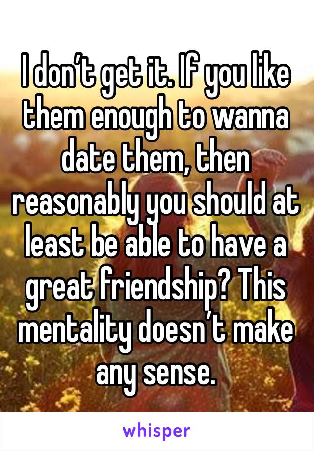 I don’t get it. If you like them enough to wanna date them, then reasonably you should at least be able to have a great friendship? This mentality doesn’t make any sense.