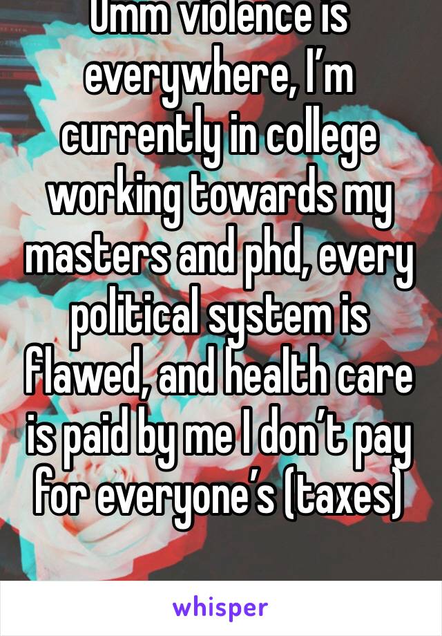 Umm violence is everywhere, I’m currently in college working towards my masters and phd, every political system is flawed, and health care is paid by me I don’t pay for everyone’s (taxes) 