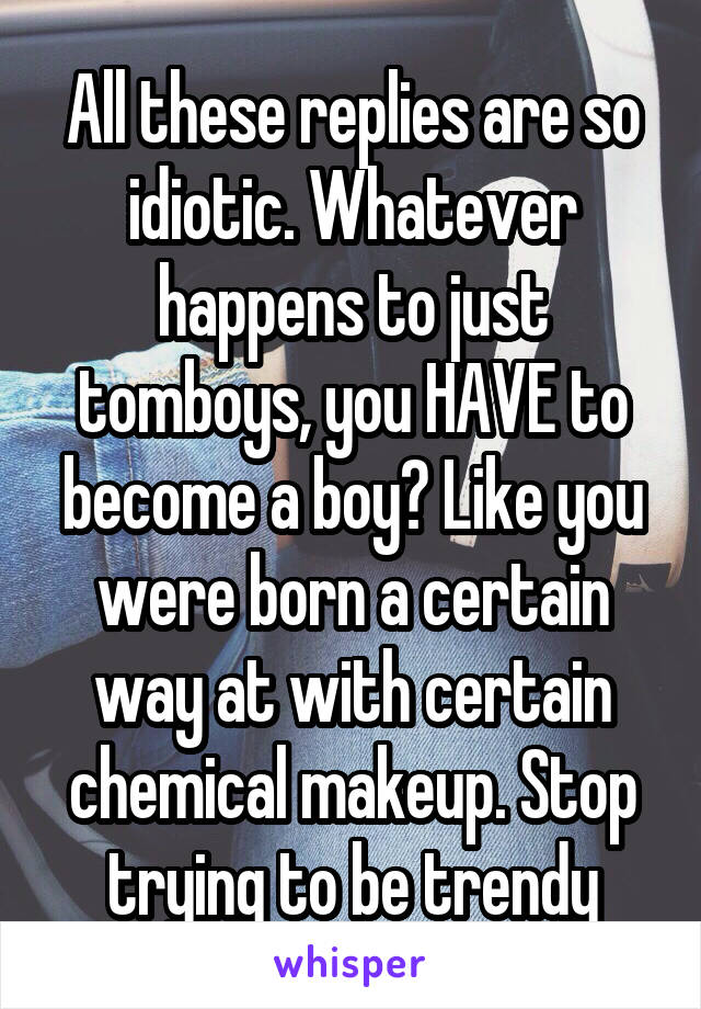 All these replies are so idiotic. Whatever happens to just tomboys, you HAVE to become a boy? Like you were born a certain way at with certain chemical makeup. Stop trying to be trendy