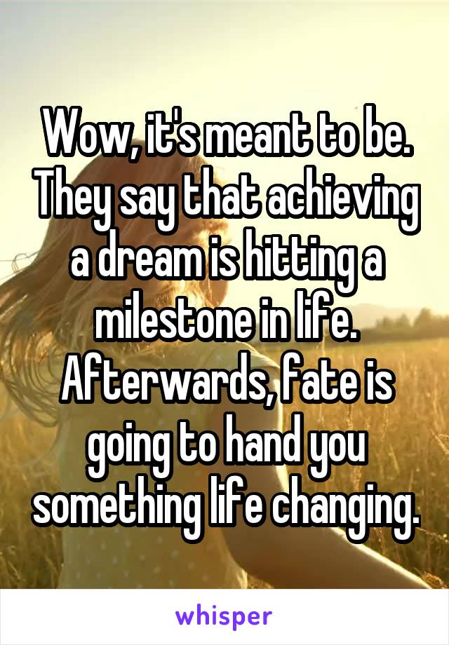 Wow, it's meant to be. They say that achieving a dream is hitting a milestone in life. Afterwards, fate is going to hand you something life changing.