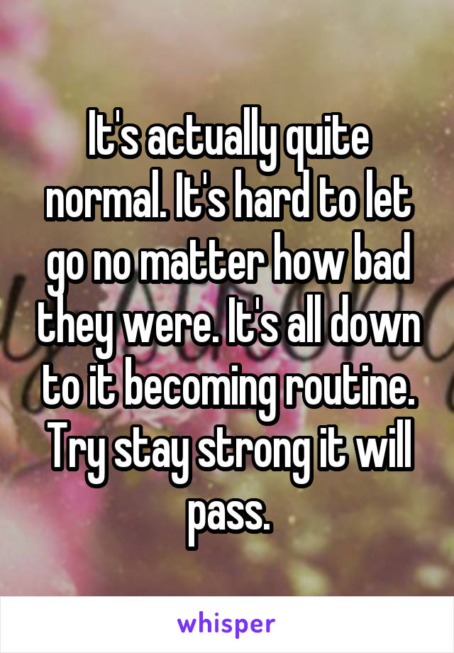 It's actually quite normal. It's hard to let go no matter how bad they were. It's all down to it becoming routine. Try stay strong it will pass.