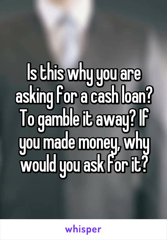 Is this why you are asking for a cash loan? To gamble it away? If you made money, why would you ask for it?