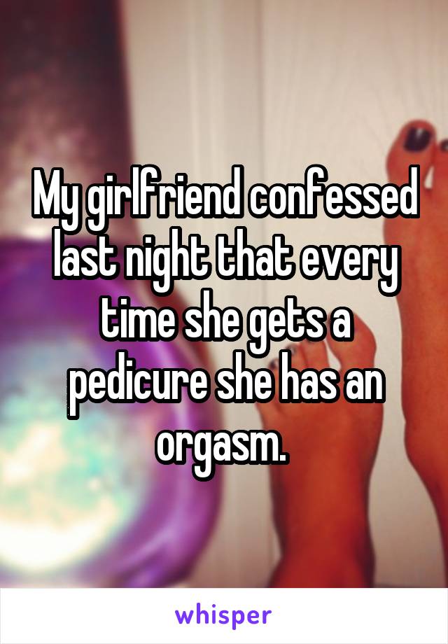 My girlfriend confessed last night that every time she gets a pedicure she has an orgasm. 