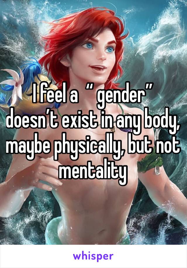 I feel a  “ gender” doesn’t exist in any body, maybe physically, but not mentality