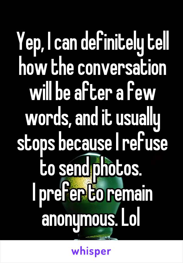 Yep, I can definitely tell how the conversation will be after a few words, and it usually stops because I refuse to send photos. 
I prefer to remain anonymous. Lol 